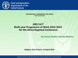 Transforming African Agri-food systems for inclusive growth and a shared prosperity
 
FAO REGIONAL CONFERENCE FOR AFRICA
Twenty-ninth Session
ARC/14/7
Multi-year Programme of Work 2016-2019
for the Africa Regional Conference
By Kwami Dzifanu Nyarko-Badohu
Abidjan, Côte d’Ivoire, 4-8 April 2016 
 