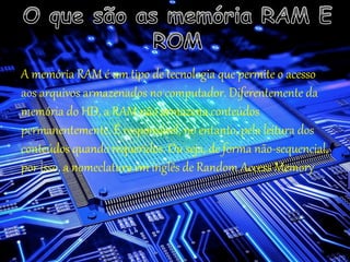 A memória RAM é um tipo de tecnologia que permite o acesso
aos arquivos armazenados no computador. Diferentemente da
memória do HD, a RAM não armazena conteúdos
permanentemente. É responsável, no entanto, pela leitura dos
conteúdos quando requeridos. Ou seja, de forma não-sequencial,
por isso, a nomeclatura em inglês de Random Access Memory
 