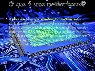 • A placa mãe (do inglês: mainboardou motherboard) é a
parte do computador responsável por conectar e interligar
todos os componentes do computador, ou seja, processador
com memória RAM, disco rígido, placa gráfica, entre outros.
Além de permitir o tráfego de informação, a placa também
alimenta alguns periféricos com a energia eléctrica que
recebe da fonte do gabinete/caixão
 