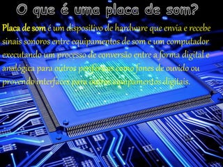 Placa de som é um dispositivo de hardware que envia e recebe
sinais sonoros entre equipamentos de som e um computador
executando um processo de conversão entre a forma digital e
analógica para outros periféricos como fones de ouvido ou
provendo interfaces para outros equipamentos digitais.
 