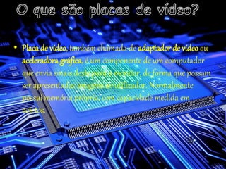 • Placade vídeo, também chamada de adaptador de vídeo ou
aceleradora gráfica, é um componente de um computador
que envia sinais deste para o monitor, de forma que possam
ser apresentadas imagens ao utilizador. Normalmente
possui memória própria, com capacidade medida em
octetos.
 