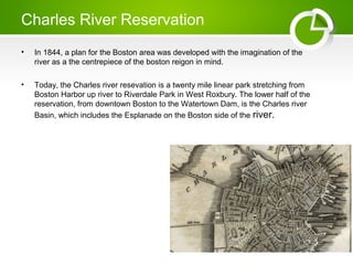 Charles River Reservation
? In 1844, a plan for the Boston area was developed with the imagination of the
river as a the centrepiece of the boston reigon in mind.
? Today, the Charles river resevation is a twenty mile linear park stretching from
Boston Harbor up river to Riverdale Park in West Roxbury. The lower half of the
reservation, from downtown Boston to the Watertown Dam, is the Charles river
Basin, which includes the Esplanade on the Boston side of the river.
 