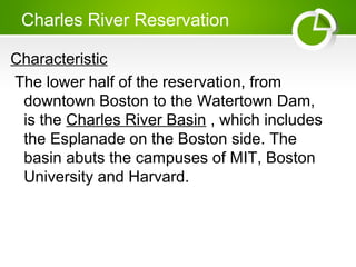 Charles River Reservation
Characteristic
The lower half of the reservation, from
downtown Boston to the Watertown Dam,
is the Charles River Basin , which includes
the Esplanade on the Boston side. The
basin abuts the campuses of MIT, Boston
University and Harvard.
 