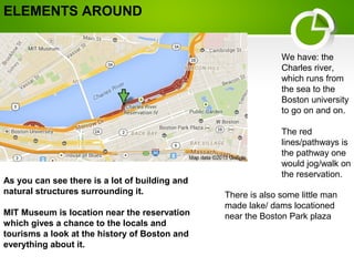 As you can see there is a lot of building and
natural structures surrounding it.
MIT Museum is location near the reservation
which gives a chance to the locals and
tourisms a look at the history of Boston and
everything about it.
We have: the
Charles river,
which runs from
the sea to the
Boston university
to go on and on.
The red
lines/pathways is
the pathway one
would jog/walk on
the reservation.
There is also some little man
made lake/ dams locationed
near the Boston Park plaza
ELEMENTS AROUND
 