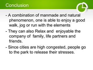 Conclusion
- A combination of manmade and natural
phenomenon, one is able to enjoy a good
walk, jog or run with the elements
- They can also Relax and enjoyable the
company of family, life partners and
friends.
- Since cities are high congested, people go
to the park to release their stresses.
 
