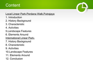 Content
Local Linear Park-Perdana Walk,Putrajaya
1. Introduction
2. History Background
3. Characteristic
4. Activities
5.Landscape Features
6. Elements Around
International Linear Park-
7. History Background
8. Characteristic
9. Activities
10.Landscape Features
11. Elements Around
12. Conclusion
 