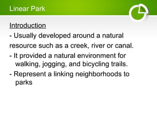Linear Park
Introduction
- Usually developed around a natural
resource such as a creek, river or canal.
- It provided a natural environment for
walking, jogging, and bicycling trails.
- Represent a linking neighborhoods to
parks
 