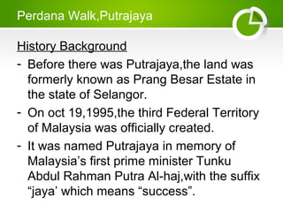Perdana Walk,Putrajaya
History Background
- Before there was Putrajaya,the land was
formerly known as Prang Besar Estate in
the state of Selangor.
- On oct 19,1995,the third Federal Territory
of Malaysia was officially created.
- It was named Putrajaya in memory of
Malaysias first prime minister Tunku
Abdul Rahman Putra Al-haj,with the suffix
jaya which means success.
 
