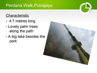 Perdana Walk,Putrajaya
Characteristic
- 4.7 metres long
- Lovely palm trees
along the path
- A big lake besides the
park
 