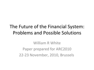 The Future of the Financial System: Problems and Possible Solutions William R White Paper prepared for ARC2010 22-23 November, 2010, Brussels  