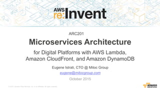 © 2015, Amazon Web Services, Inc. or its Affiliates. All rights reserved.
Eugene Istrati, CTO @ Mitoc Group
Microservices Architecture
for Digital Platforms with AWS Lambda,
Amazon CloudFront, and Amazon DynamoDB
eugene@mitocgroup.com
October 2015
ARC201
 