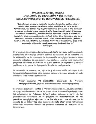 UNIVERSIDAD DEL TOLIMA
INSTITUTO DE EDUCACIÓN A DISTANCIA
SEGUNDO PROYECTO: DE INTERVENCION PEDAGOGICA
“Los niños son un recurso nacional y mundial. Se los debe cuidar, mimar y
animar. Pero no basta con el mero ánimo, también se les debe dar las
herramientas para pensar. Hay mejores respuestas que decirle al niño que hacer
preguntas profundas es una especie de pifia (impertinencia) social. Si tenemos
una idea de la respuesta, podemos intentar explicarla. Aunque el intento sea
incompleto, sirve como reafirmación e infunde ánimo. Si no tenemos ni idea de la
respuesta, podemos ir a la enciclopedia. Si no tenemos enciclopedia, podemos
llevar al niño a la biblioteca, o podríamos decir: “no se la respuesta, quizá no la
sepa nadie. A lo mejor cuando seas mayor lo descubrirás tu.”
Carl Sagan.
El proceso de investigación formativa en el diseño curricular del Programa de
Licenciatura en Pedagogía Infantil, continua su desarrollo en VI semestre con
la elaboración de la propuesta de intervención pedagógica planteada como
proyecto pedagógico de aula, descrito mas adelante, teniendo como insumos los
proyectos anteriores, el último de los cuales permitió un diagnóstico y detectó
problemas, a los que se dará propuesta de solución en el presente.
La secuencia de construcción, ejecución y sistematización del Proyecto de
Intervención Pedagógica se inicia con unos momentos o etapas ubicadas en cada
semestre, como vemos a continuación:
 Primer momento: VI SEMESTRE. Elaboración del Proyecto
Pedagógico de aula, (ajustes o recomendaciones sobre la propuesta).
El presente documento, plantea el Proyecto Pedagógico de Aula, como el medio
de apoyo para la construcción de los proyectos de intervención pedagógica que
los estudiantes de Pedagogía Infantil deben elaborar, a partir de las
problemáticas detectadas en su proyecto de “Caracterización de las
prácticas pedagógicas ejercidas y de los discursos que circulan en la
escuela de los niños y las niñas menores de siete años”, en las instituciones
educativas observadas durante los primeros semestres de estudios en su
Licenciatura.
 