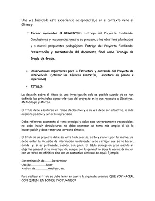 Una vez finalizada esta experiencia de aprendizaje en el contexto viene el
último y:
 Tercer momento: X SEMESTRE. Entrega del Proyecto Finalizado.
Conclusiones y recomendaciones: a su proceso, a los objetivos planteados
y a nuevas propuestas pedagógicas. Entrega del Proyecto Finalizado.
Presentación y sustentación del documento final como Trabajo de
Grado de Grado.
• Observaciones importantes para la Estructura y Contenido del Proyecto de
Intervención. (Utilizar las Técnicas ICONTEC, escritura en pasado e
impersonal)
• TITULO:
La decisión sobre el titulo de una investigación solo es posible cuando ya se han
definido las principales características del proyecto en lo que respecta a Objetivos,
Metodología y Marcos.
El titulo debe escribirse en forma declarativa y a su vez debe ser atractivo, lo más
explícito posible y evitar la imprecisión.
Debe referirse solamente al tema principal y salvo esos universalmente reconocidos,
no debe incluir abreviaturas, no debe expresar un tema más amplio al de la
investigación y debe tener una correcta sintaxis.
El titulo de un proyecto debe ser ante todo preciso, corto y claro y, por tal motivo, se
debe evitar la inclusión de información irrelevante; debe reflejar que se va hacer,
dónde y, si es pertinente, cuando, con quien. El titulo semeja en gran medida el
objetivo general de la investigación, aunque por lo general no sigue la norma de iniciar
con un verbo en infinitivo sino con un sustantivo derivado de aquél. Ejemplo:
Determinación de………...Determinar
Uso de………….………...Usar
Análisis de………………..Analizar, etc.
Para realizar el titulo se debe tener en cuenta la siguiente premisa: QUE VOY HACER,
CON QUIEN, EN DONDE Y/O CUANDO?
 