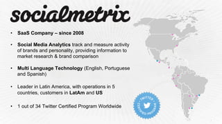 •  SaaS Company – since 2008
•  Social Media Analytics track and measure activity
of brands and personality, providing information to
market research & brand comparison
•  Multi Language Technology (English, Portuguese
and Spanish)
•  Leader in Latin America, with operations in 5
countries, customers in LatAm and US
•  1 out of 34 Twitter Certified Program Worldwide
 