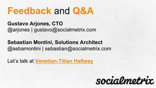 Gustavo Arjones, CTO
@arjones | gustavo@socialmetrix.com
Sebastian Montini, Solutions Architect
@sebamontini | sebastian@socialmetrix.com
Let’s talk at Venetian-Titian Hallway
Feedback and Q&A
 