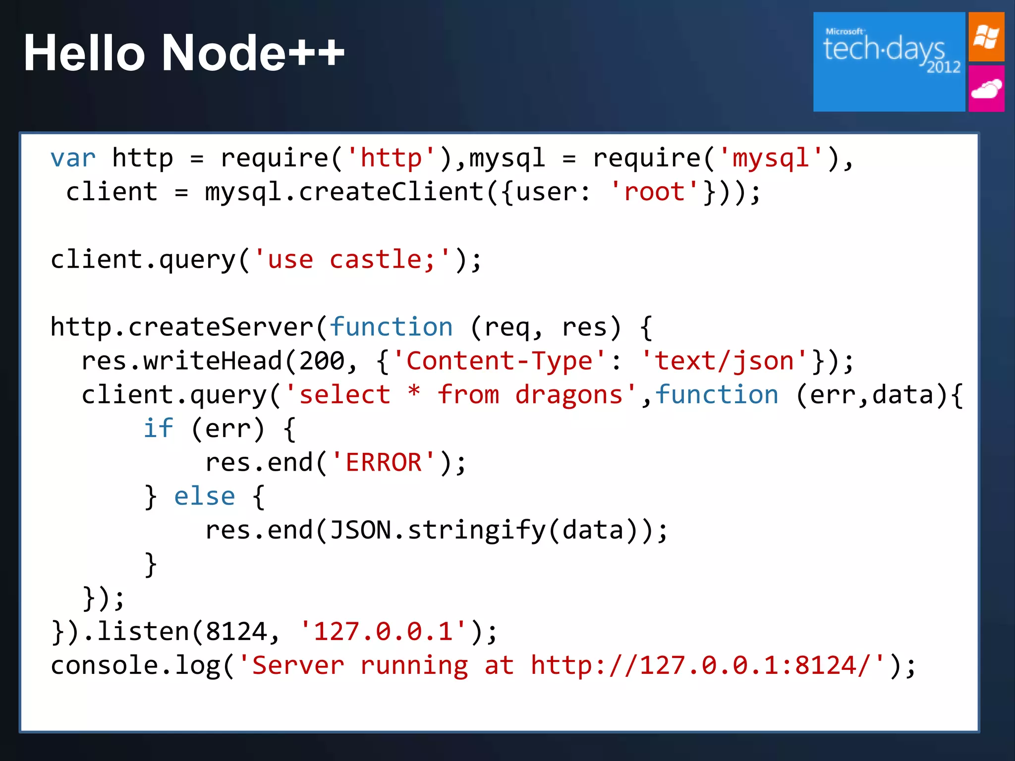 Hello Node++
 var http = require('http'),mysql = require('mysql'),
  client = mysql.createClient({user: 'root'}));

 client.query('use castle;');

 http.createServer(function (req, res) {
   res.writeHead(200, {'Content-Type': 'text/json'});
   client.query('select * from dragons',function (err,data){
       if (err) {
           res.end('ERROR');
       } else {
           res.end(JSON.stringify(data));
       }
   });
 }).listen(8124, '127.0.0.1');
 console.log('Server running at http://127.0.0.1:8124/');
 