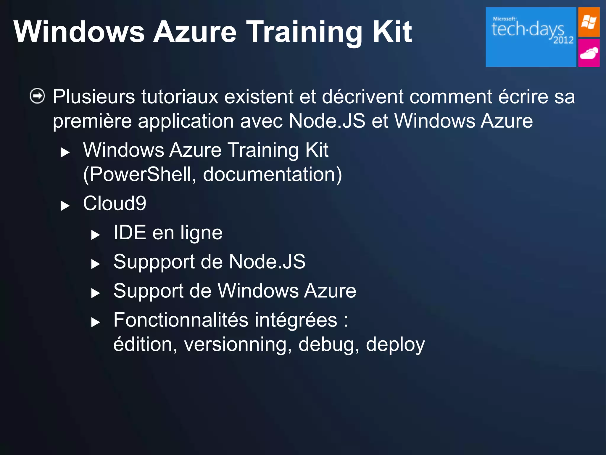 Windows Azure Training Kit

  Plusieurs tutoriaux existent et décrivent comment écrire sa
  première application avec Node.JS et Windows Azure
    Windows Azure Training Kit
     (PowerShell, documentation)
    Cloud9

       IDE en ligne

       Suppport de Node.JS

       Support de Windows Azure

       Fonctionnalités intégrées :

         édition, versionning, debug, deploy
 
