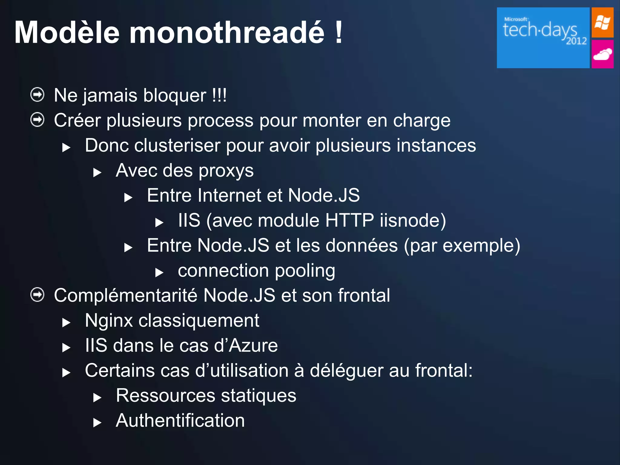 Modèle monothreadé !
  Ne jamais bloquer !!!
  Créer plusieurs process pour monter en charge
    Donc clusteriser pour avoir plusieurs instances

       Avec des proxys

           Entre Internet et Node.JS

               IIS (avec module HTTP iisnode)

           Entre Node.JS et les données (par exemple)

               connection pooling

  Complémentarité Node.JS et son frontal
    Nginx classiquement

    IIS dans le cas d’Azure

    Certains cas d’utilisation à déléguer au frontal:

       Ressources statiques

       Authentification
 