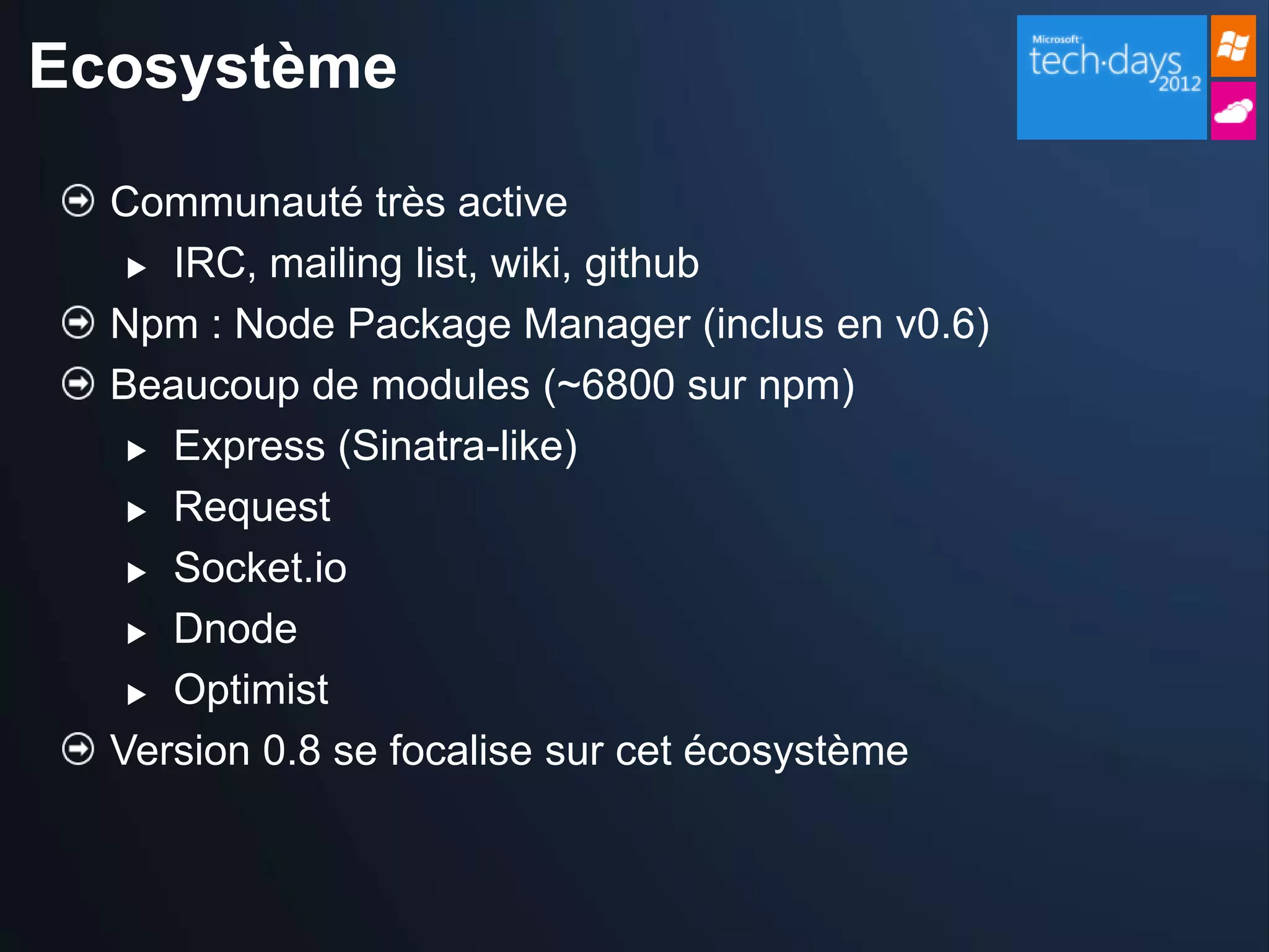 Ecosystème

  Communauté très active
    IRC, mailing list, wiki, github

  Npm : Node Package Manager (inclus en v0.6)
  Beaucoup de modules (~6800 sur npm)
    Express (Sinatra-like)

    Request

    Socket.io

    Dnode

    Optimist

  Version 0.8 se focalise sur cet écosystème
 