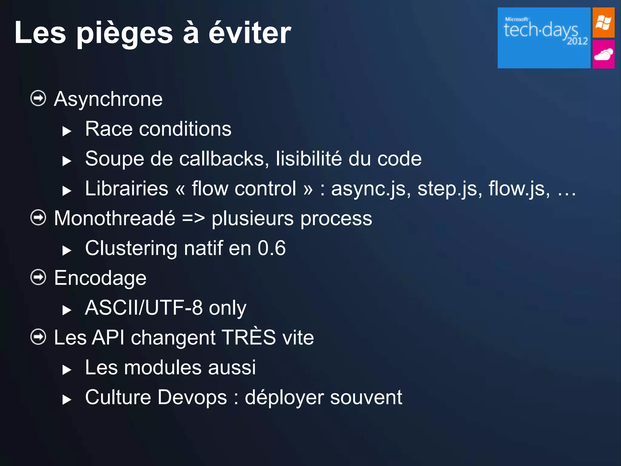 Les pièges à éviter

  Asynchrone
    Race conditions

    Soupe de callbacks, lisibilité du code

    Librairies « flow control » : async.js, step.js, flow.js, …

  Monothreadé => plusieurs process
    Clustering natif en 0.6

  Encodage
    ASCII/UTF-8 only

  Les API changent TRÈS vite
    Les modules aussi

    Culture Devops : déployer souvent
 