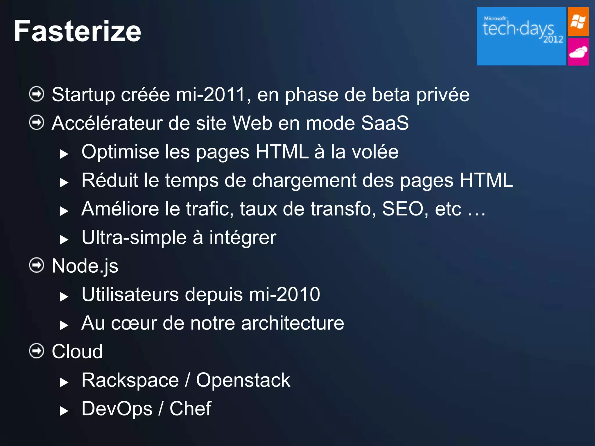 Fasterize

  Startup créée mi-2011, en phase de beta privée
  Accélérateur de site Web en mode SaaS
    Optimise les pages HTML à la volée

    Réduit le temps de chargement des pages HTML

    Améliore le trafic, taux de transfo, SEO, etc …

    Ultra-simple à intégrer

  Node.js
    Utilisateurs depuis mi-2010

    Au cœur de notre architecture

  Cloud
    Rackspace / Openstack

    DevOps / Chef
 