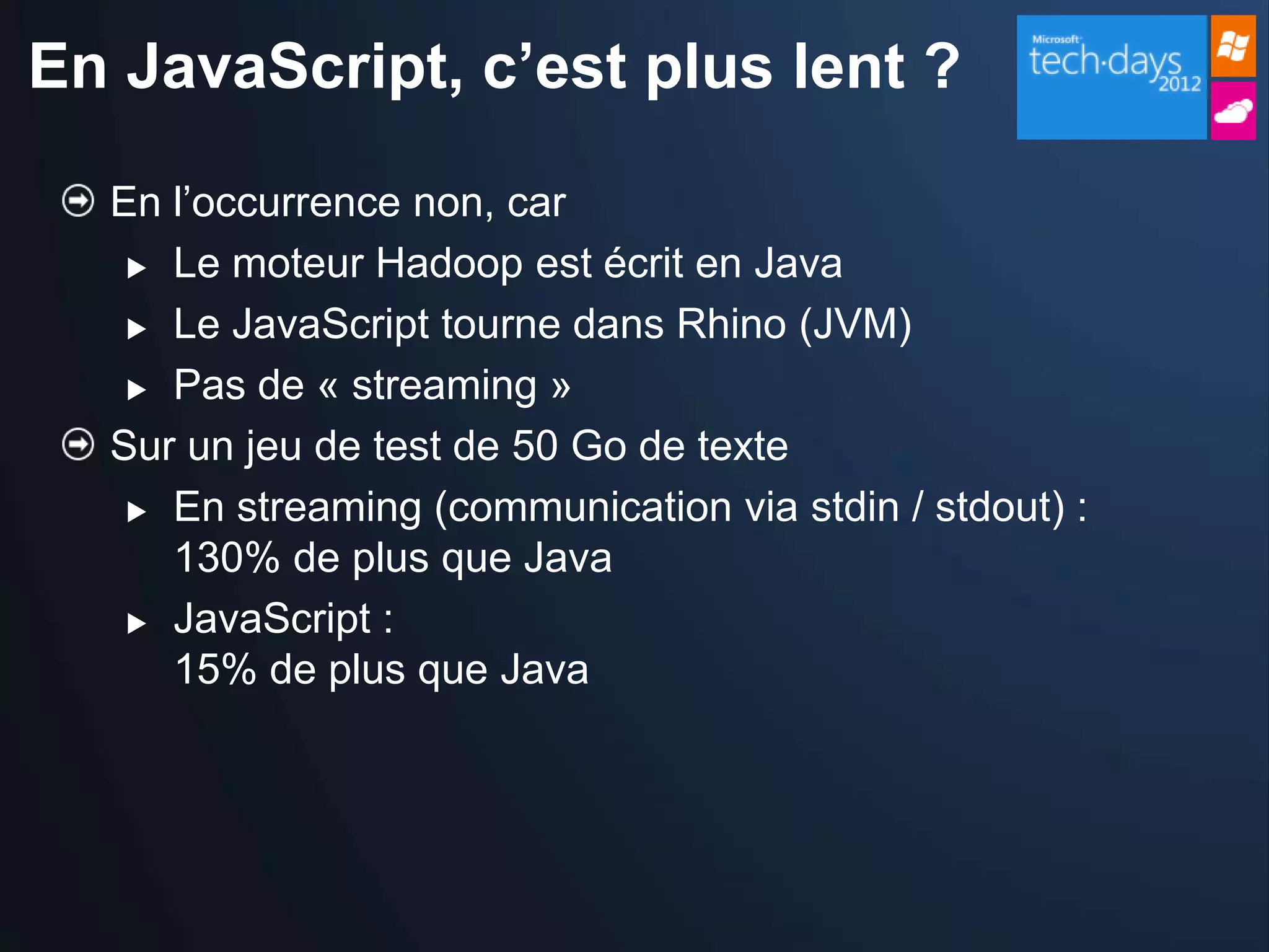 En JavaScript, c’est plus lent ?

  En l’occurrence non, car
    Le moteur Hadoop est écrit en Java

    Le JavaScript tourne dans Rhino (JVM)

    Pas de « streaming »

  Sur un jeu de test de 50 Go de texte
    En streaming (communication via stdin / stdout) :

     130% de plus que Java
    JavaScript :

     15% de plus que Java
 