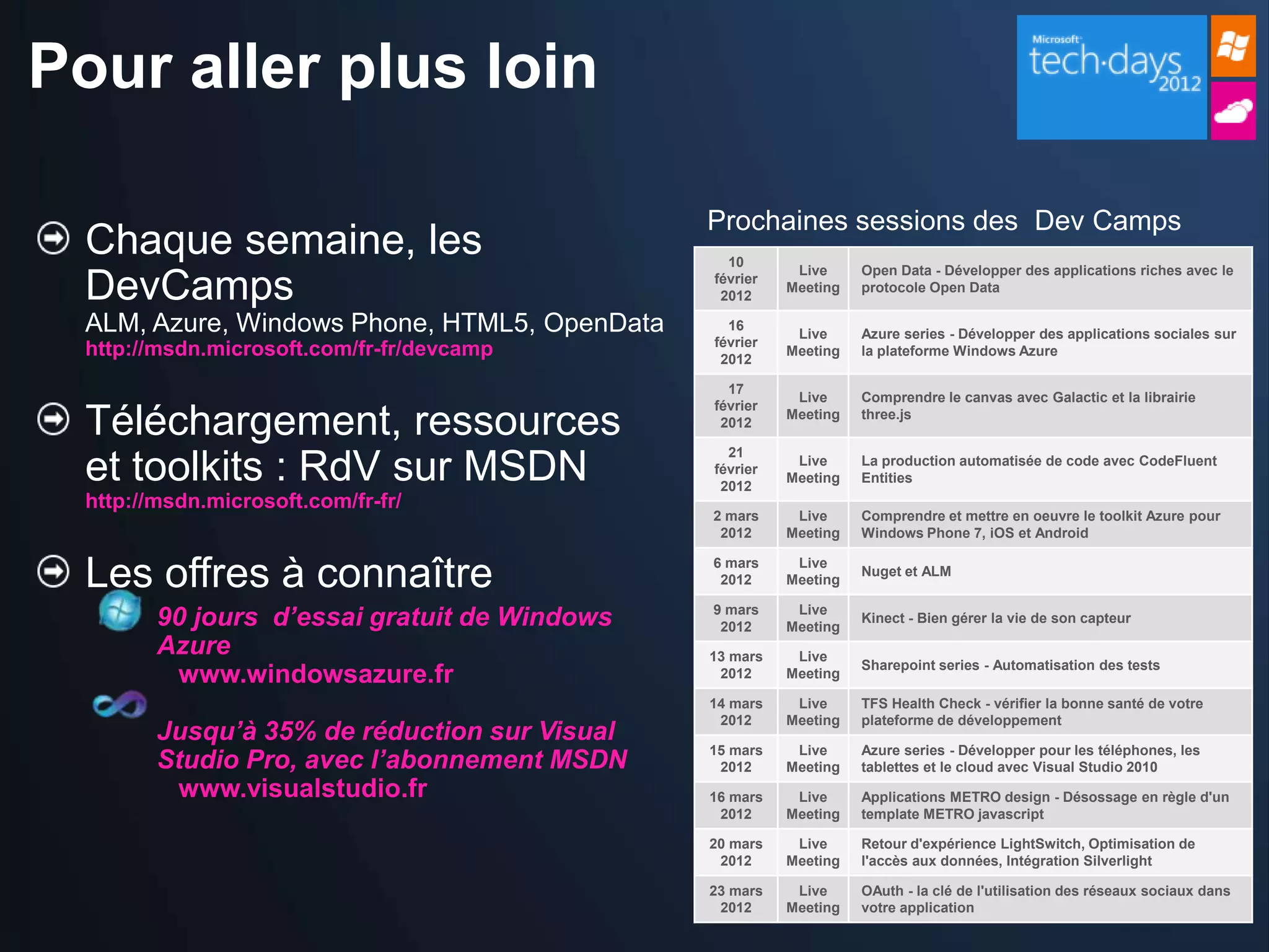 Pour aller plus loin

                                               Prochaines sessions des Dev Camps
  Chaque semaine, les                            10
                                                          Live     Open Data - Développer des applications riches avec le
  DevCamps                                     février
                                                2012
                                                         Meeting   protocole Open Data

  ALM, Azure, Windows Phone, HTML5, OpenData     16
                                                          Live     Azure series - Développer des applications sociales sur
                                               février
  http://msdn.microsoft.com/fr-fr/devcamp       2012
                                                         Meeting   la plateforme Windows Azure

                                                 17
                                                          Live     Comprendre le canvas avec Galactic et la librairie
                                               février
  Téléchargement, ressources                    2012
                                                         Meeting   three.js

                                                 21
  et toolkits : RdV sur MSDN                   février
                                                2012
                                                          Live
                                                         Meeting
                                                                   La production automatisée de code avec CodeFluent
                                                                   Entities
  http://msdn.microsoft.com/fr-fr/
                                               2 mars     Live     Comprendre et mettre en oeuvre le toolkit Azure pour
                                                2012     Meeting   Windows Phone 7, iOS et Android


  Les offres à connaître                       6 mars
                                                2012
                                                          Live
                                                         Meeting
                                                                   Nuget et ALM


         90 jours d’essai gratuit de Windows   9 mars
                                                2012
                                                          Live
                                                         Meeting
                                                                   Kinect - Bien gérer la vie de son capteur

         Azure                                 13 mars    Live
                                                                   Sharepoint series - Automatisation des tests
          www.windowsazure.fr                   2012     Meeting

                                               14 mars    Live     TFS Health Check - vérifier la bonne santé de votre
                                                2012     Meeting   plateforme de développement
         Jusqu’à 35% de réduction sur Visual
         Studio Pro, avec l’abonnement MSDN
                                               15 mars    Live     Azure series - Développer pour les téléphones, les
                                                2012     Meeting   tablettes et le cloud avec Visual Studio 2010
          www.visualstudio.fr                  16 mars    Live     Applications METRO design - Désossage en règle d'un
                                                2012     Meeting   template METRO javascript

                                               20 mars    Live     Retour d'expérience LightSwitch, Optimisation de
                                                2012     Meeting   l'accès aux données, Intégration Silverlight

                                               23 mars    Live     OAuth - la clé de l'utilisation des réseaux sociaux dans
                                                2012     Meeting   votre application
 