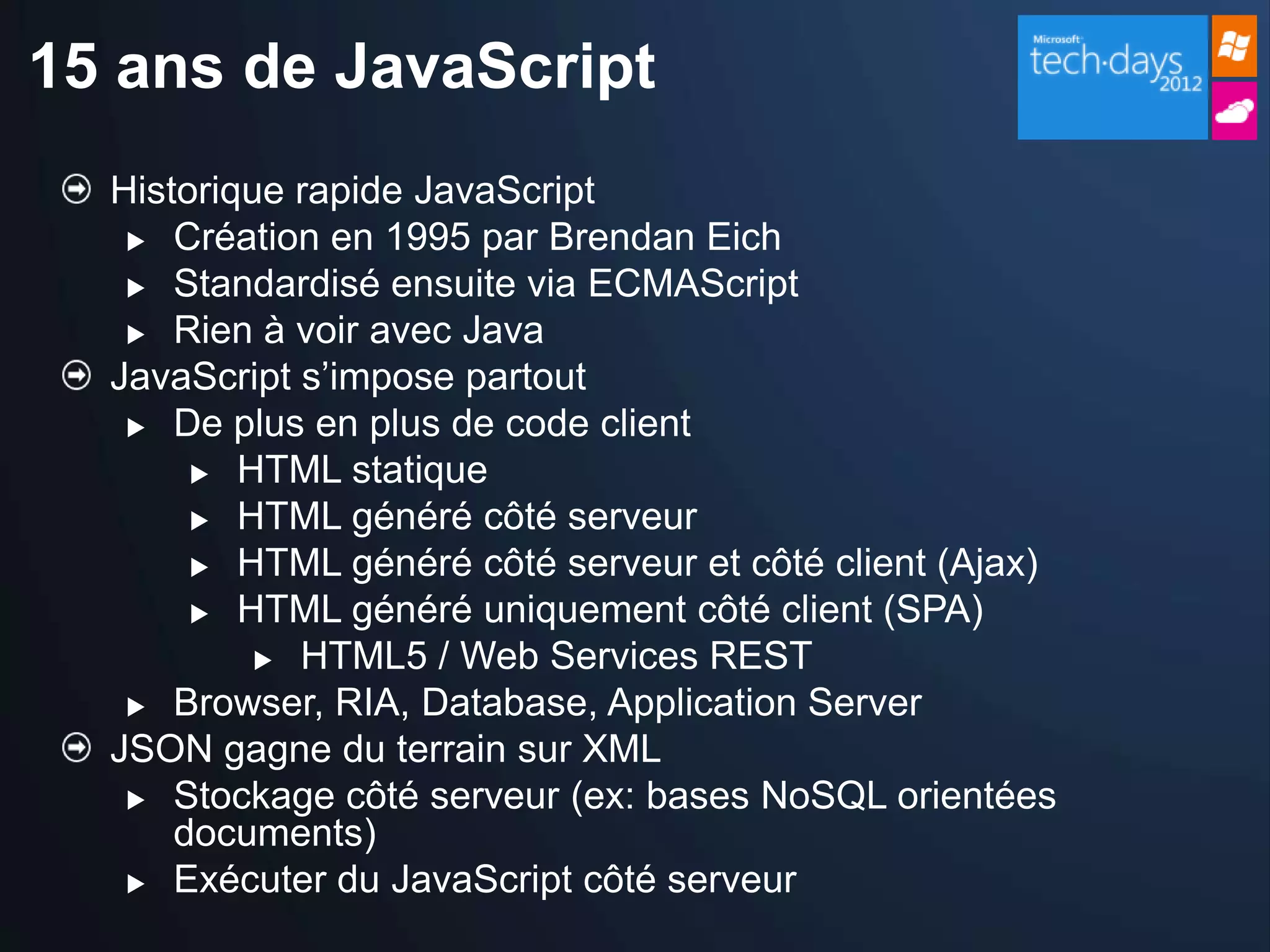 15 ans de JavaScript
  Historique rapide JavaScript
    Création en 1995 par Brendan Eich

    Standardisé ensuite via ECMAScript

    Rien à voir avec Java
  JavaScript s’impose partout
    De plus en plus de code client

        HTML statique
        HTML généré côté serveur

        HTML généré côté serveur et côté client (Ajax)

        HTML généré uniquement côté client (SPA)
            HTML5 / Web Services REST

    Browser, RIA, Database, Application Server
  JSON gagne du terrain sur XML
    Stockage côté serveur (ex: bases NoSQL orientées
      documents)
    Exécuter du JavaScript côté serveur
 