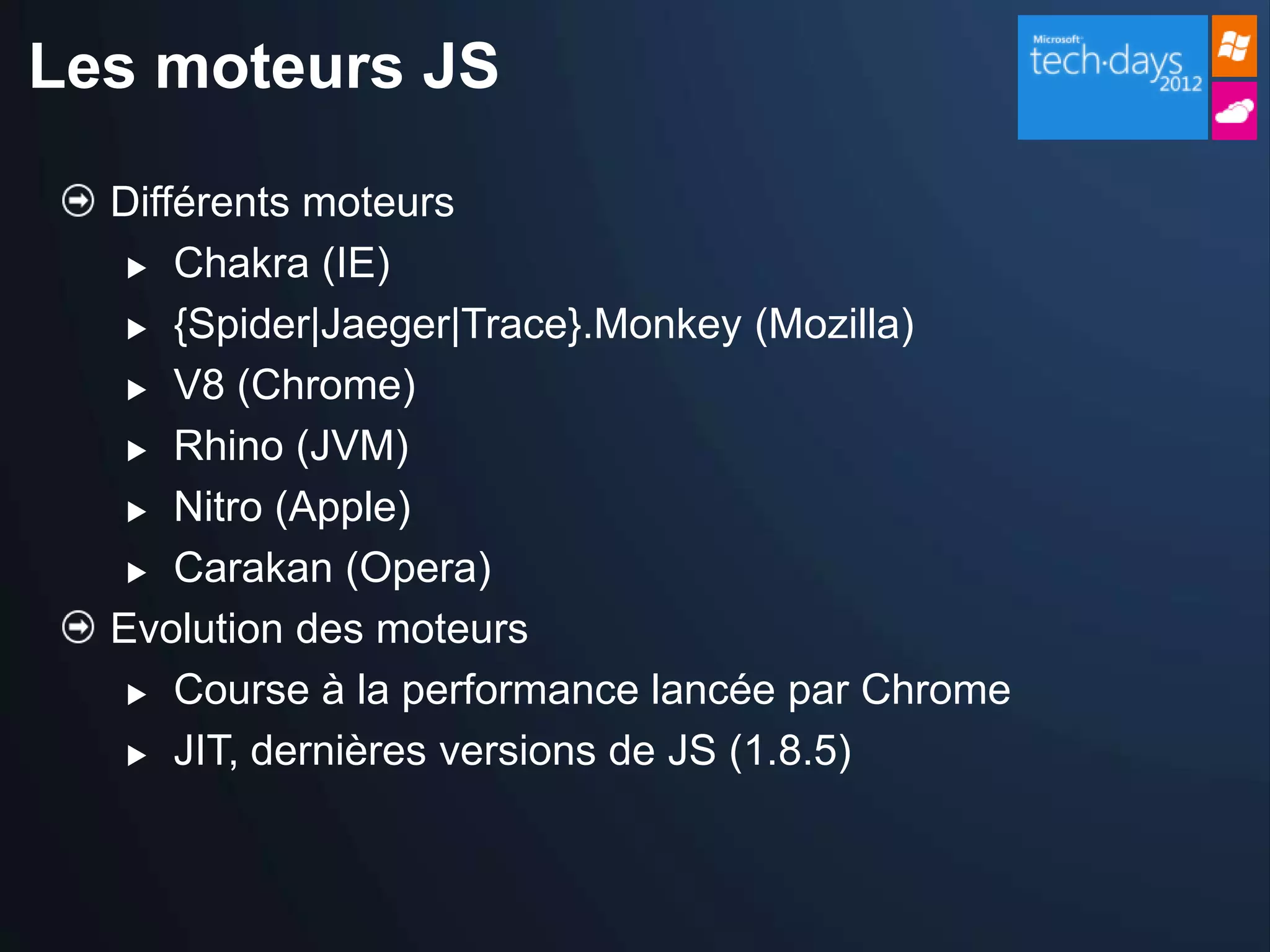 Les moteurs JS

  Différents moteurs
    Chakra (IE)

    {Spider|Jaeger|Trace}.Monkey (Mozilla)

    V8 (Chrome)

    Rhino (JVM)

    Nitro (Apple)

    Carakan (Opera)

  Evolution des moteurs
    Course à la performance lancée par Chrome

    JIT, dernières versions de JS (1.8.5)
 