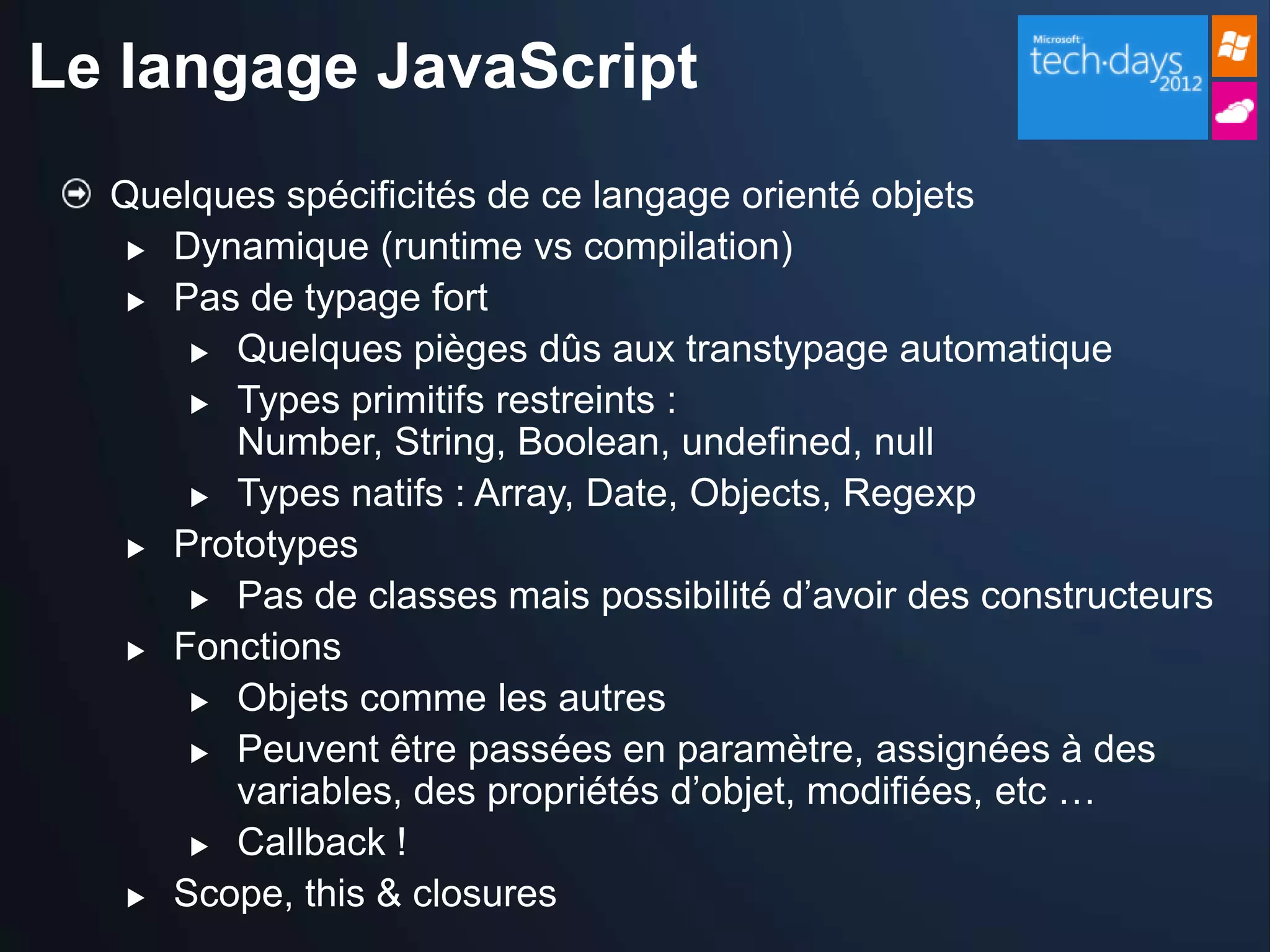 Le langage JavaScript
  Quelques spécificités de ce langage orienté objets
    Dynamique (runtime vs compilation)

    Pas de typage fort

       Quelques pièges dûs aux transtypage automatique

       Types primitifs restreints :
        Number, String, Boolean, undefined, null
       Types natifs : Array, Date, Objects, Regexp

    Prototypes

       Pas de classes mais possibilité d’avoir des constructeurs

    Fonctions

       Objets comme les autres

       Peuvent être passées en paramètre, assignées à des
        variables, des propriétés d’objet, modifiées, etc …
       Callback !

    Scope, this & closures
 