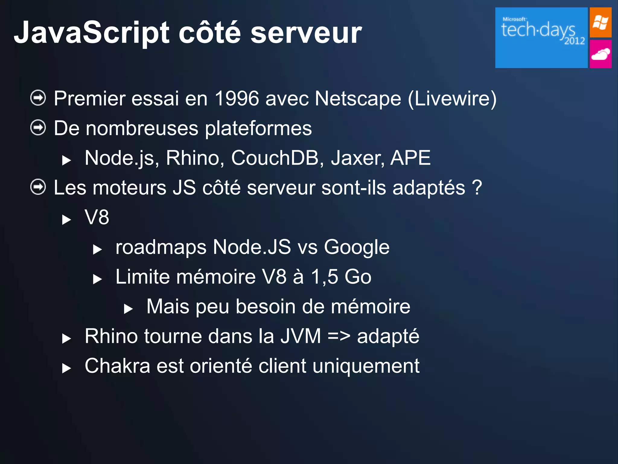 JavaScript côté serveur

  Premier essai en 1996 avec Netscape (Livewire)
  De nombreuses plateformes
    Node.js, Rhino, CouchDB, Jaxer, APE

  Les moteurs JS côté serveur sont-ils adaptés ?
    V8

       roadmaps Node.JS vs Google

       Limite mémoire V8 à 1,5 Go

          Mais peu besoin de mémoire

    Rhino tourne dans la JVM => adapté

    Chakra est orienté client uniquement
 