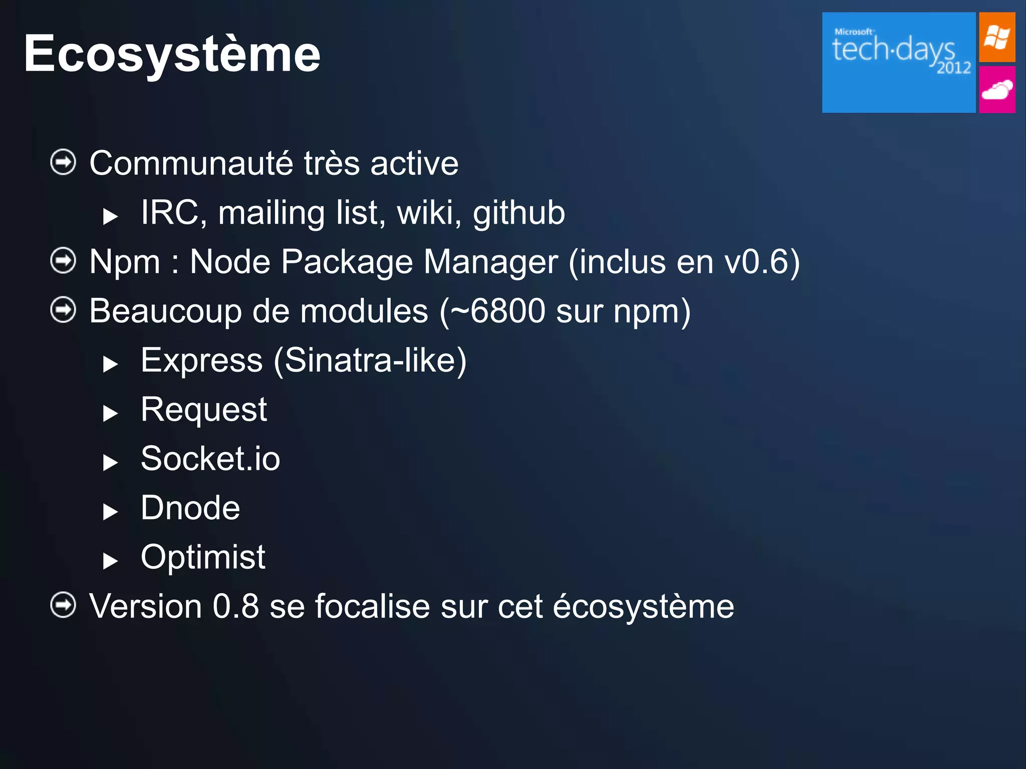 Ecosystème

  Communauté très active
    IRC, mailing list, wiki, github

  Npm : Node Package Manager (inclus en v0.6)
  Beaucoup de modules (~6800 sur npm)
    Express (Sinatra-like)

    Request

    Socket.io

    Dnode

    Optimist

  Version 0.8 se focalise sur cet écosystème
 