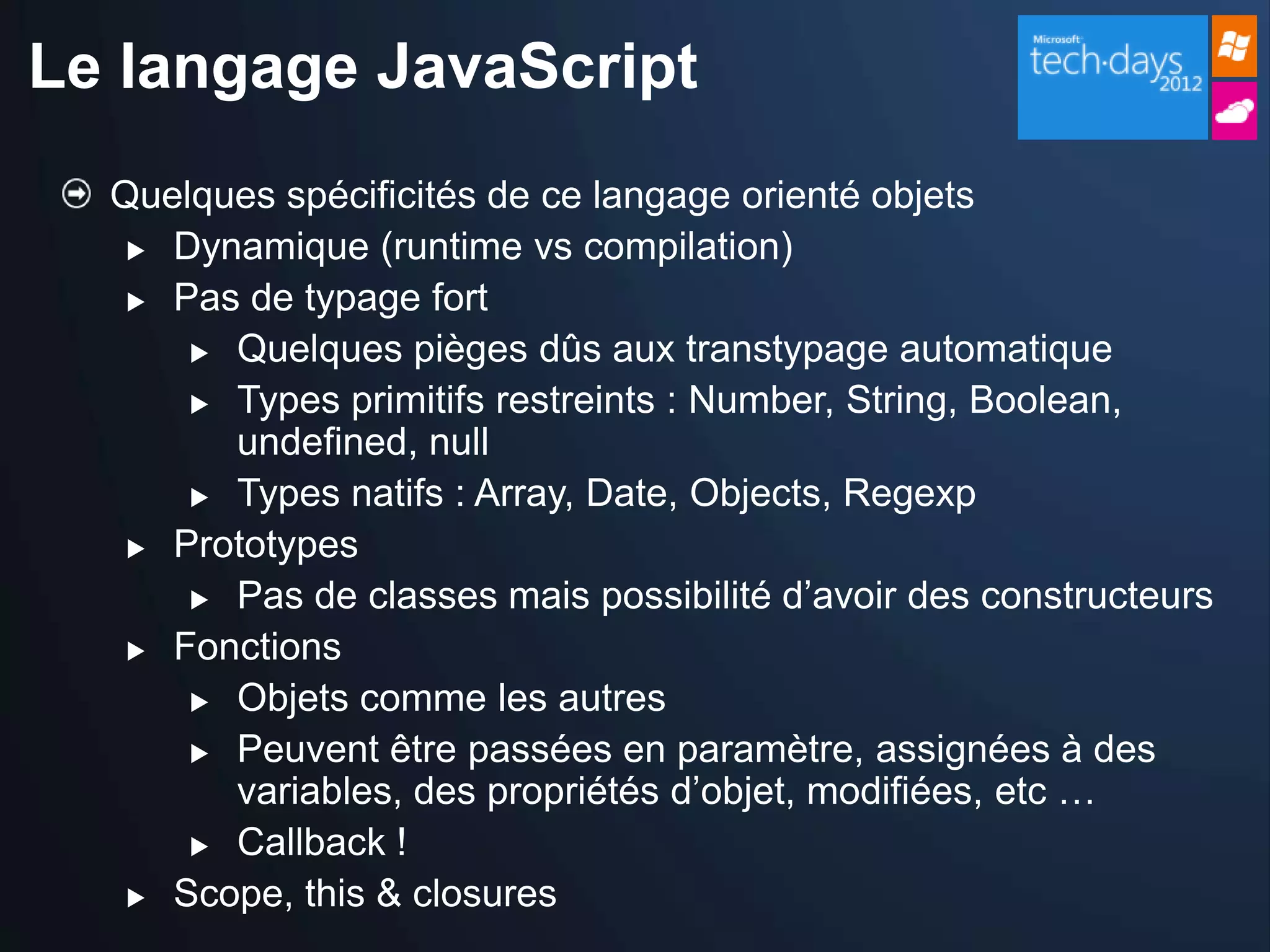 Le langage JavaScript
  Quelques spécificités de ce langage orienté objets
    Dynamique (runtime vs compilation)

    Pas de typage fort

       Quelques pièges dûs aux transtypage automatique

       Types primitifs restreints : Number, String, Boolean,
        undefined, null
       Types natifs : Array, Date, Objects, Regexp

    Prototypes

       Pas de classes mais possibilité d’avoir des constructeurs

    Fonctions

       Objets comme les autres

       Peuvent être passées en paramètre, assignées à des
        variables, des propriétés d’objet, modifiées, etc …
       Callback !

    Scope, this & closures
 
