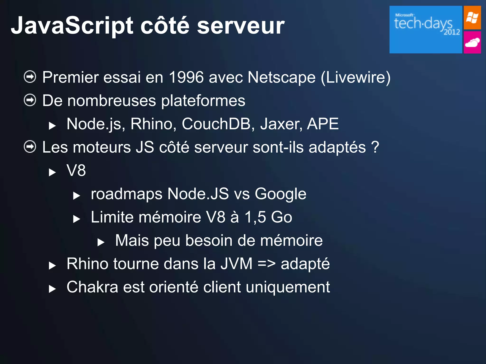 JavaScript côté serveur

  Premier essai en 1996 avec Netscape (Livewire)
  De nombreuses plateformes
    Node.js, Rhino, CouchDB, Jaxer, APE

  Les moteurs JS côté serveur sont-ils adaptés ?
    V8

       roadmaps Node.JS vs Google

       Limite mémoire V8 à 1,5 Go

          Mais peu besoin de mémoire

    Rhino tourne dans la JVM => adapté

    Chakra est orienté client uniquement
 