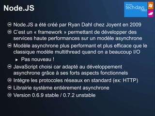 Node.JS

  Node.JS a été créé par Ryan Dahl chez Joyent en 2009
  C’est un « framework » permettant de développer des
  services haute performances sur un modèle asynchrone
  Modèle asynchrone plus performant et plus efficace que le
  classique modèle multithread quand on a beaucoup I/O
    Pas nouveau !

  JavaScript choisi car adapté au développement
  asynchrone grâce à ses forts aspects fonctionnels
  Intègre les protocoles réseaux en standard (ex: HTTP)
  Librairie système entièrement asynchrone
  Version 0.6.9 stable / 0.7.2 unstable
 
