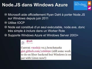 Node.JS dans Windows Azure

  Microsoft aide officiellement Ryan Dahl à porter Node.JS
  sur Windows depuis juin 2011
  Utilise IOCP
  Node est constitué d’un seul exécutable, node.exe, donc
  très simple à inclure dans un Worker Role
  Supporte Windows Azure et Windows Server 2003+
 