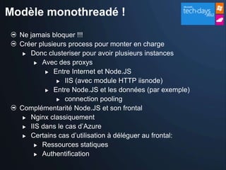 Modèle monothreadé !
  Ne jamais bloquer !!!
  Créer plusieurs process pour monter en charge
    Donc clusteriser pour avoir plusieurs instances

       Avec des proxys

           Entre Internet et Node.JS

               IIS (avec module HTTP iisnode)

           Entre Node.JS et les données (par exemple)

               connection pooling

  Complémentarité Node.JS et son frontal
    Nginx classiquement

    IIS dans le cas d’Azure

    Certains cas d’utilisation à déléguer au frontal:

       Ressources statiques

       Authentification
 