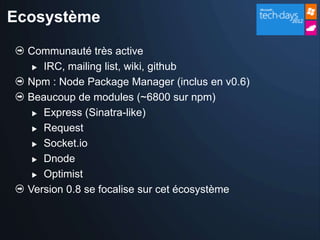 Ecosystème

  Communauté très active
    IRC, mailing list, wiki, github

  Npm : Node Package Manager (inclus en v0.6)
  Beaucoup de modules (~6800 sur npm)
    Express (Sinatra-like)

    Request

    Socket.io

    Dnode

    Optimist

  Version 0.8 se focalise sur cet écosystème
 