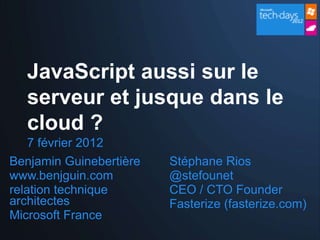 JavaScript aussi sur le
  serveur et jusque dans le
  cloud ?
    7 février 2012
Benjamin Guinebertière   Stéphane Rios
www.benjguin.com         @stefounet
relation technique       CEO / CTO Founder
architectes              Fasterize (fasterize.com)
Microsoft France
 
