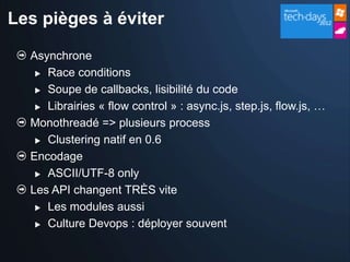 Les pièges à éviter

  Asynchrone
    Race conditions

    Soupe de callbacks, lisibilité du code

    Librairies « flow control » : async.js, step.js, flow.js, …

  Monothreadé => plusieurs process
    Clustering natif en 0.6

  Encodage
    ASCII/UTF-8 only

  Les API changent TRÈS vite
    Les modules aussi

    Culture Devops : déployer souvent
 