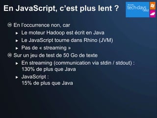 En JavaScript, c’est plus lent ?

  En l’occurrence non, car
    Le moteur Hadoop est écrit en Java

    Le JavaScript tourne dans Rhino (JVM)

    Pas de « streaming »

  Sur un jeu de test de 50 Go de texte
    En streaming (communication via stdin / stdout) :

     130% de plus que Java
    JavaScript :

     15% de plus que Java
 
