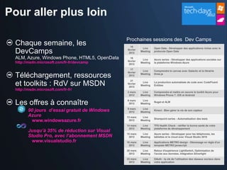 Pour aller plus loin

                                               Prochaines sessions des Dev Camps
  Chaque semaine, les                            10
                                                          Live     Open Data - Développer des applications riches avec le
  DevCamps                                     février
                                                2012
                                                         Meeting   protocole Open Data

  ALM, Azure, Windows Phone, HTML5, OpenData     16
                                                          Live     Azure series - Développer des applications sociales sur
                                               février
  http://msdn.microsoft.com/fr-fr/devcamp       2012
                                                         Meeting   la plateforme Windows Azure

                                                 17
                                                          Live     Comprendre le canvas avec Galactic et la librairie
                                               février
  Téléchargement, ressources                    2012
                                                         Meeting   three.js

                                                 21
  et toolkits : RdV sur MSDN                   février
                                                2012
                                                          Live
                                                         Meeting
                                                                   La production automatisée de code avec CodeFluent
                                                                   Entities
  http://msdn.microsoft.com/fr-fr/
                                               2 mars     Live     Comprendre et mettre en oeuvre le toolkit Azure pour
                                                2012     Meeting   Windows Phone 7, iOS et Android


  Les offres à connaître                       6 mars
                                                2012
                                                          Live
                                                         Meeting
                                                                   Nuget et ALM


         90 jours d’essai gratuit de Windows   9 mars
                                                2012
                                                          Live
                                                         Meeting
                                                                   Kinect - Bien gérer la vie de son capteur

         Azure                                 13 mars    Live
                                                                   Sharepoint series - Automatisation des tests
          www.windowsazure.fr                   2012     Meeting

                                               14 mars    Live     TFS Health Check - vérifier la bonne santé de votre
                                                2012     Meeting   plateforme de développement
         Jusqu’à 35% de réduction sur Visual
         Studio Pro, avec l’abonnement MSDN
                                               15 mars    Live     Azure series - Développer pour les téléphones, les
                                                2012     Meeting   tablettes et le cloud avec Visual Studio 2010
          www.visualstudio.fr                  16 mars    Live     Applications METRO design - Désossage en règle d'un
                                                2012     Meeting   template METRO javascript

                                               20 mars    Live     Retour d'expérience LightSwitch, Optimisation de
                                                2012     Meeting   l'accès aux données, Intégration Silverlight

                                               23 mars    Live     OAuth - la clé de l'utilisation des réseaux sociaux dans
                                                2012     Meeting   votre application
 