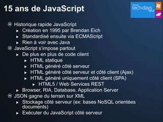 15 ans de JavaScript
  Historique rapide JavaScript
    Création en 1995 par Brendan Eich

    Standardisé ensuite via ECMAScript

    Rien à voir avec Java
  JavaScript s’impose partout
    De plus en plus de code client

        HTML statique
        HTML généré côté serveur

        HTML généré côté serveur et côté client (Ajax)

        HTML généré uniquement côté client (SPA)
            HTML5 / Web Services REST

    Browser, RIA, Database, Application Server
  JSON gagne du terrain sur XML
    Stockage côté serveur (ex: bases NoSQL orientées
      documents)
    Exécuter du JavaScript côté serveur
 