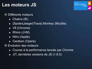Les moteurs JS

  Différents moteurs
    Chakra (IE)

    {Spider|Jaeger|Trace}.Monkey (Mozilla)

    V8 (Chrome)

    Rhino (JVM)

    Nitro (Apple)

    Carakan (Opera)

  Evolution des moteurs
    Course à la performance lancée par Chrome

    JIT, dernières versions de JS (1.8.5)
 