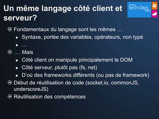 Un même langage côté client et
serveur?
  Fondamentaux du langage sont les mêmes …
    Syntaxe, portée des variables, opérateurs, non typé

    …

  … Mais
    Côté client on manipule principalement le DOM

    Côté serveur, plutôt pas (fs, net)

    D’où des frameworks différents (ou pas de framework)

  Début de réutilisation de code (socket.io, commonJS,
  underscoreJS)
  Réutilisation des compétences
 