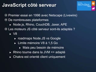 JavaScript côté serveur

  Premier essai en 1996 avec Netscape (Livewire)
  De nombreuses plateformes
    Node.js, Rhino, CouchDB, Jaxer, APE

  Les moteurs JS côté serveur sont-ils adaptés ?
    V8

       roadmaps Node.JS vs Google

       Limite mémoire V8 à 1,5 Go

          Mais peu besoin de mémoire

    Rhino tourne dans la JVM => adapté

    Chakra est orienté client uniquement
 