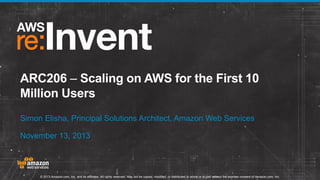 ARC206 – Scaling on AWS for the First 10
Million Users
Simon Elisha, Principal Solutions Architect, Amazon Web Services
November 13, 2013

© 2013 Amazon.com, Inc. and its affiliates. All rights reserved. May not be copied, modified, or distributed in whole or in part without the express consent of Amazon.com, Inc.

 