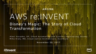 © 2017, Amazon Web Services, Inc. or its Affiliates. All rights reserved.
AWS re:INVENT
Disney's Magic: The Story of Cloud
Transformation
A l e x i V a r a n k o , V P , C l o u d A u t o m a t i o n a n d S y s t e m s E n g i n e e r i n g , D i s n e y
M i h a K r a l j , M D , C l o u d - n a t i v e A r c h i t e c t u r e , A c c e n t u r e
A R C 2 0 6
N o v e m b e r 3 0 , 2 0 1 7
 