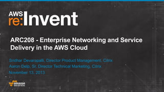 ARC208 - Enterprise Networking and Service
Delivery in the AWS Cloud
Sridhar Devarapalli, Director Product Management, Citrix
Aaron Delp, Sr. Director Technical Marketing, Citrix
November 13, 2013

 