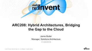 © 2016, Amazon Web Services, Inc. or its Affiliates. All rights reserved.
Jamie Butler
Manager, Solutions Architecture
11/29/2016
ARC208: Hybrid Architectures, Bridging
the Gap to the Cloud
 